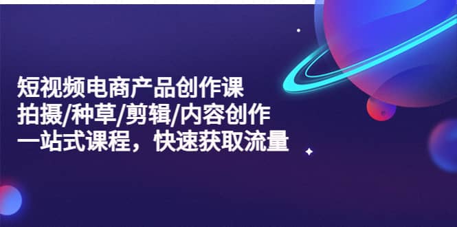 短视频电商产品创作课，拍摄/种草/剪辑/内容创作/一站式课程 快速获取流量-赛德副业库