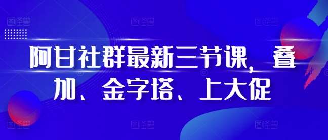 阿甘社群最新三节课，叠加、金字塔、上大促-赛德副业库