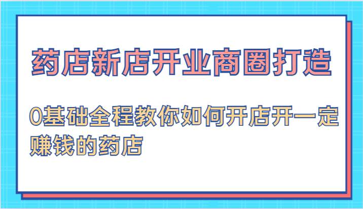 药店新店开业商圈打造-0基础全程教你如何开店开一定赚钱的药店-赛德副业库