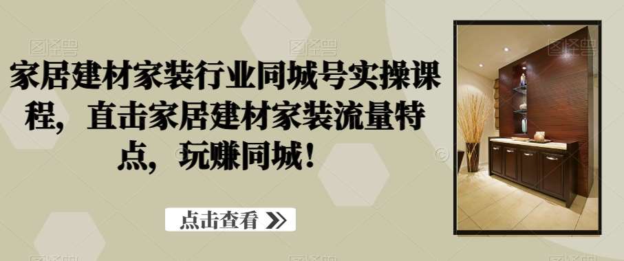 家居建材家装行业同城号实操课程，直击家居建材家装流量特点，玩赚同城！-赛德副业库