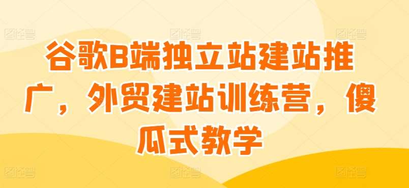 谷歌B端独立站建站推广，外贸建站训练营，傻瓜式教学-赛德副业库