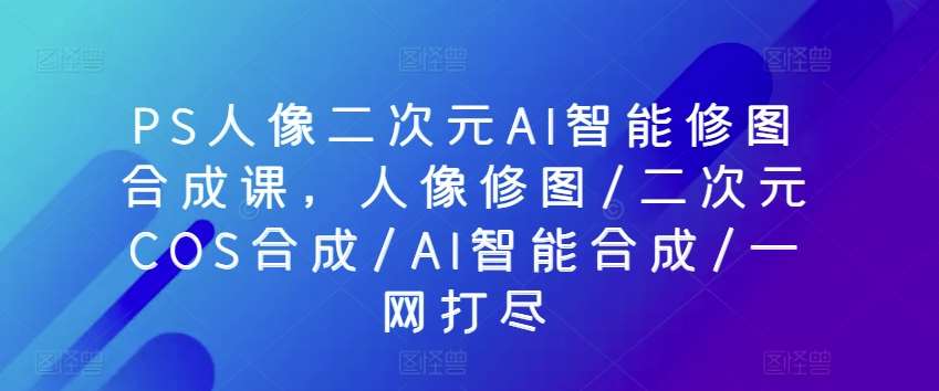 PS人像二次元AI智能修图合成课,人像修图/二次元COS合成/AI智能合成/一网打尽-赛德副业库