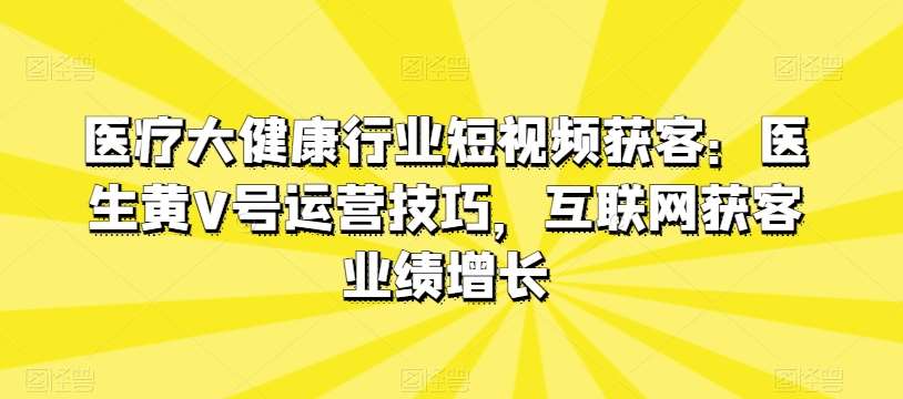 医疗大健康行业短视频获客：医生黄V号运营技巧，互联网获客业绩增长-赛德副业库
