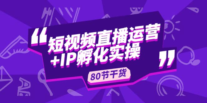 短视频直播运营+IP孵化实战:80节干货实操分享-赛德副业库