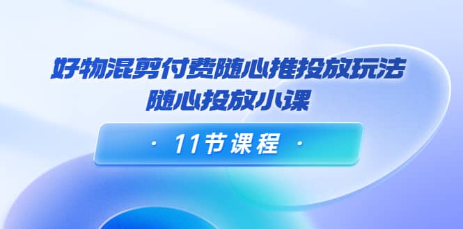 好物混剪付费随心推投放玩法,随心投放小课(11节课程)-赛德副业库