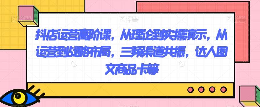 抖店运营高阶课，从理论到实操演示，从运营到战略布局，三频渠道共振，达人图文商品卡等-赛德副业库