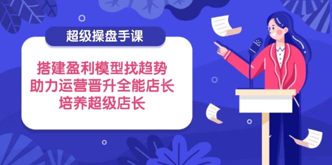 (14431期)超级操盘手课,搭建盈利模型找趋势,助力运营晋升全能店长,培养超级店长-赛德副业库