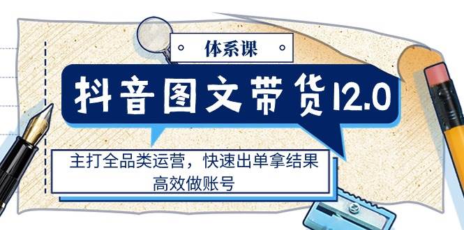 （11276期）抖音图文带货12.0体系课，主打全品类运营，快速出单拿结果，高效做账号-赛德副业库