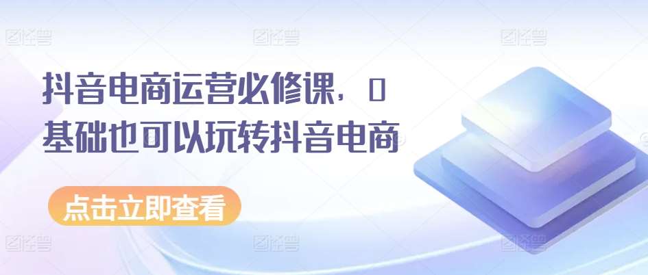 抖音电商运营必修课，0基础也可以玩转抖音电商-赛德副业库