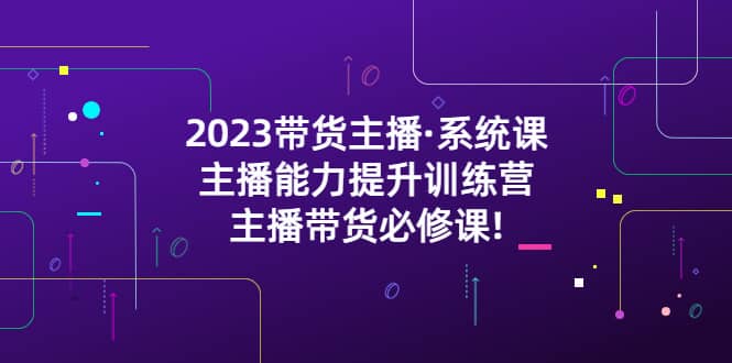2023带货主播·系统课，主播能力提升训练营，主播带货必修课-赛德副业库