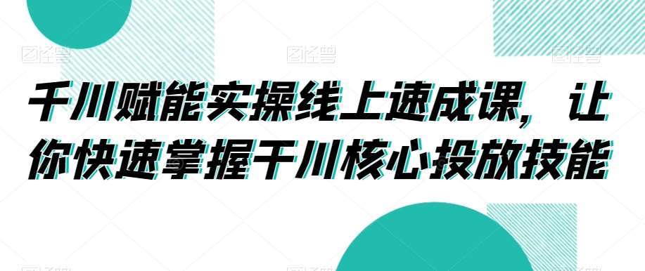 千川赋能实操线上速成课，让你快速掌握干川核心投放技能-赛德副业库