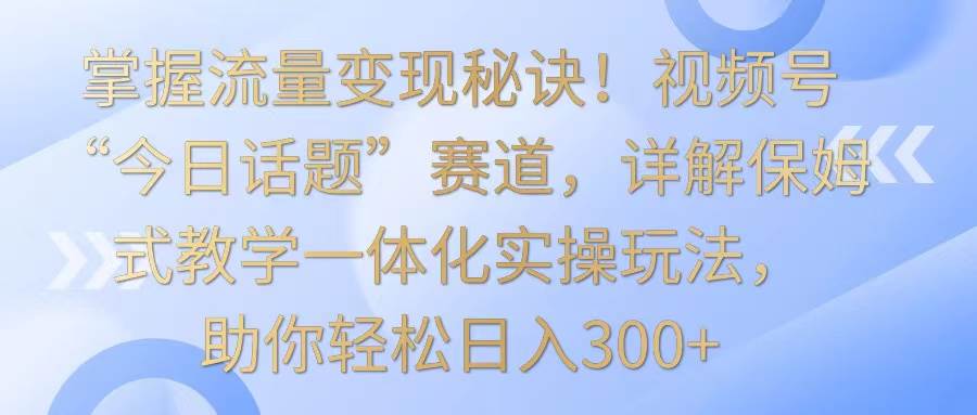 掌握流量变现秘诀！视频号“今日话题”赛道，详解保姆式教学一体化实操玩法，日入300+-赛德副业库