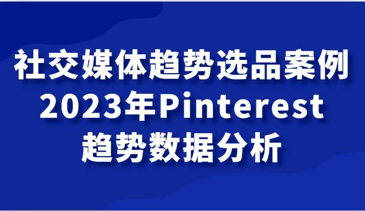 社交媒体趋势选品案例，2023年Pinterest趋势数据分析课-赛德副业库