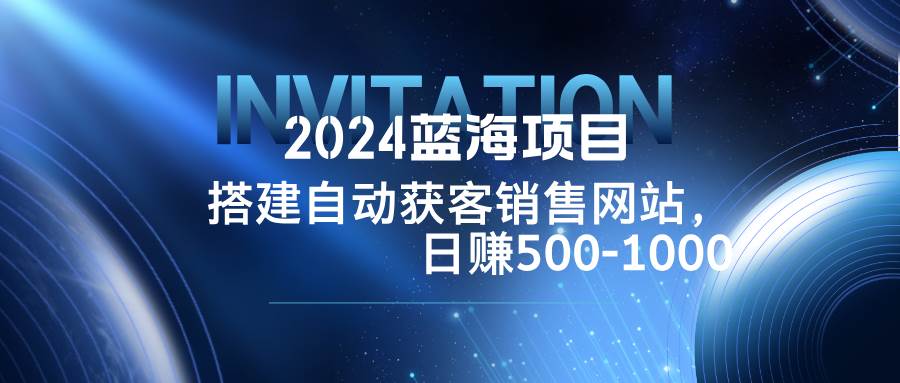 （12743期）2024蓝海项目，搭建销售网站，自动获客，日赚500-1000-赛德副业库
