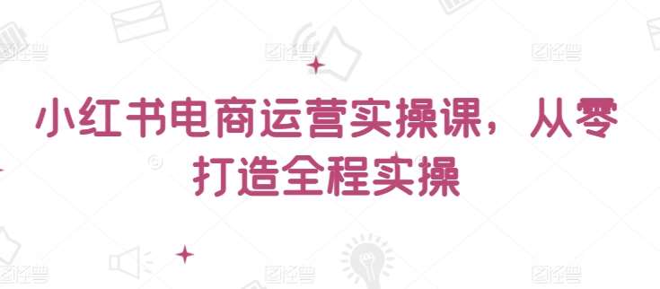 小红书电商运营实操课，​从零打造全程实操-赛德副业库
