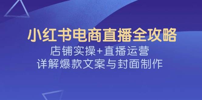 小红书电商直播全攻略，店铺实操+直播运营，详解爆款文案与封面制作-赛德副业库