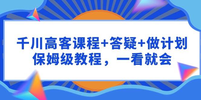 （9664期）千川 高客课程+答疑+做计划，保姆级教程，一看就会-赛德副业库