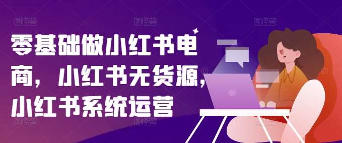 零基础做小红书电商，小红书无货源，小红书系统运营-赛德副业库