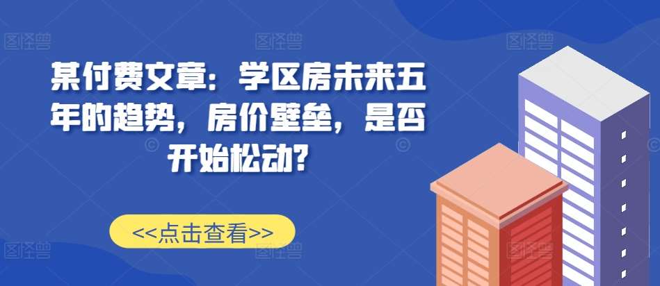 某付费文章:学区房未来五年的趋势,房价壁垒,是否开始松动?-赛德副业库