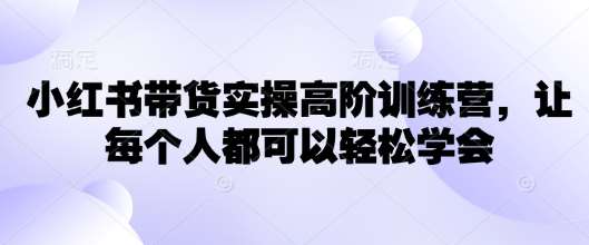 小红书带货实操高阶训练营,让每个人都可以轻松学会-赛德副业库