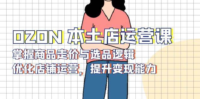 (13788期)OZON 本土店运营课,掌握商品走价与选品逻辑,优化店铺运营,提升变现能力-赛德副业库