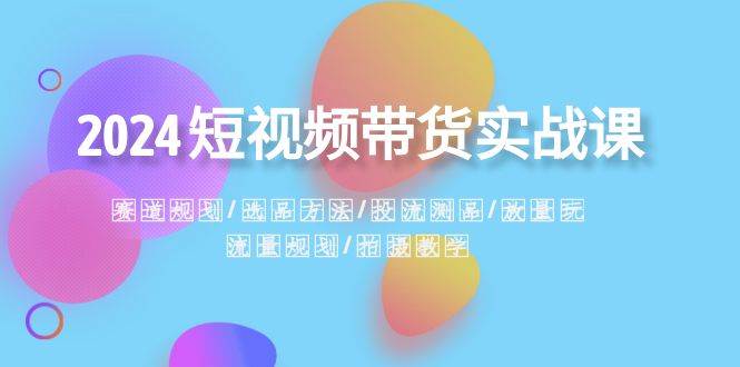 2024短视频带货实战课:赛道规划·选品方法·投流测品·放量玩法·流量规划-赛德副业库