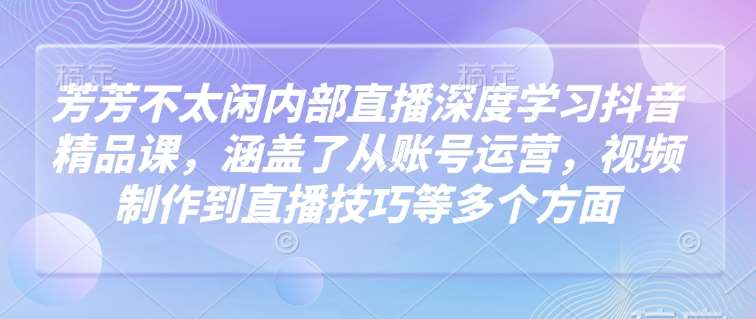 芳芳不太闲内部直播深度学习抖音精品课，涵盖了从账号运营，视频制作到直播技巧等多个方面-赛德副业库