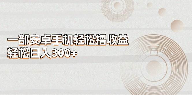 （11020期）一部安卓手机轻松撸收益，轻松日入300+-赛德副业库