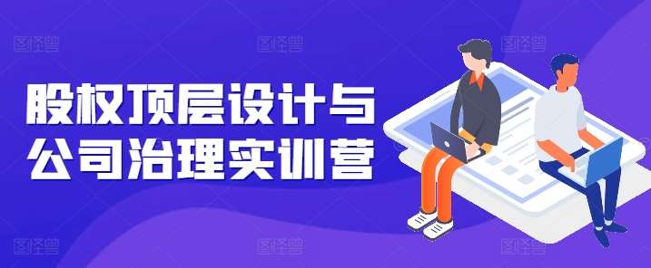 股权顶层设计与公司治理实训营,补全股权短板/守住控制权底线/熟悉4大注册信息/规避3大法律风险-赛德副业库