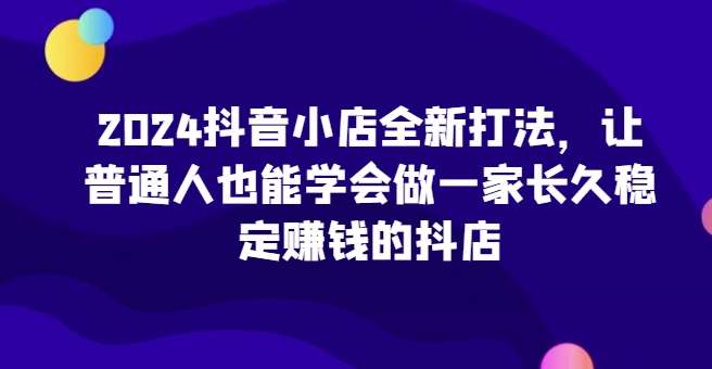 2024抖音小店全新打法，让普通人也能学会做一家长久稳定赚钱的抖店（更新）-赛德副业库