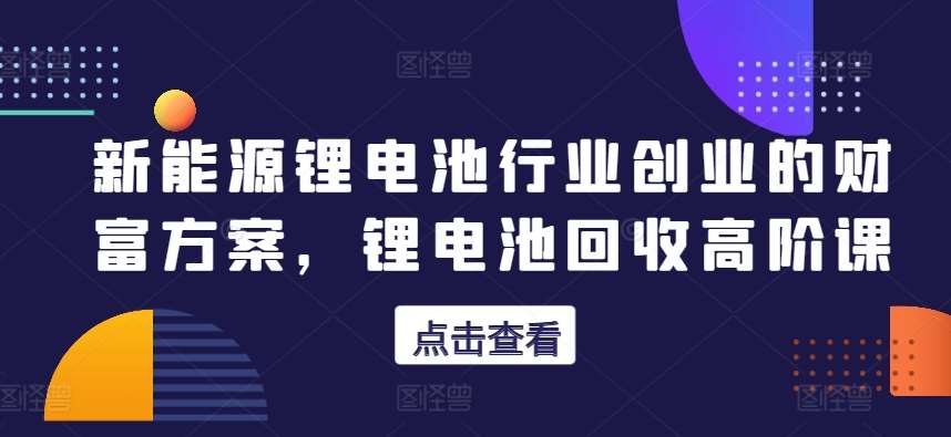 新能源锂电池行业创业的财富方案,锂电池回收高阶课-赛德副业库
