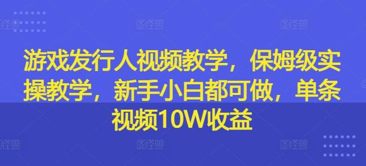 游戏发行人视频教学，保姆级实操教学，新手小白都可做，单条视频10W收益-赛德副业库