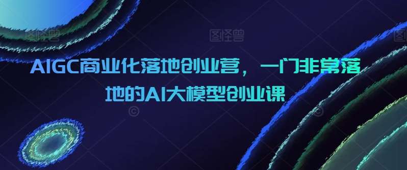 AIGC商业化落地创业营，一门非常落地的AI大模型创业课-赛德副业库