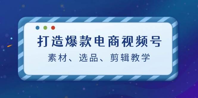 打造爆款电商视频号：素材、选品、剪辑教程-赛德副业库