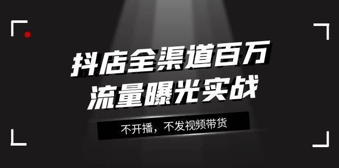 （7863期）抖店-全渠道百万流量曝光实战，不开播，不发视频带货（16节课）-赛德副业库