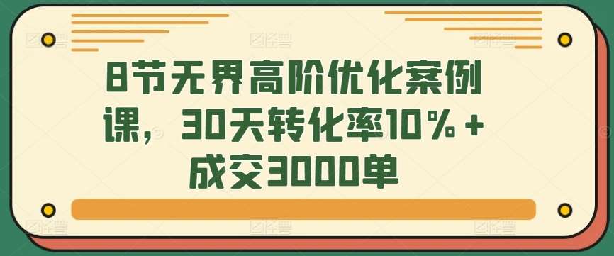 8节无界高阶优化案例课，30天转化率10%+成交3000单-赛德副业库