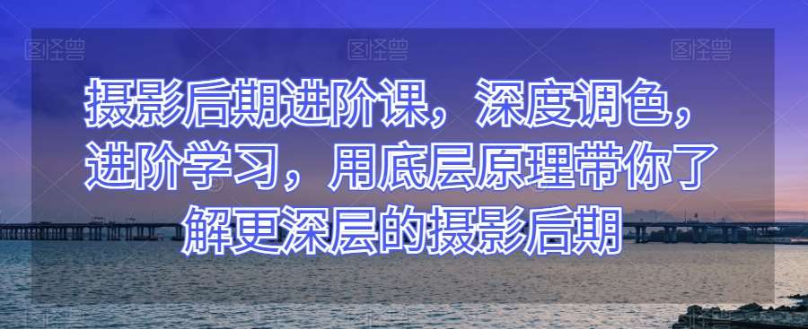 摄影后期进阶课，深度调色，进阶学习，用底层原理带你了解更深层的摄影后期-赛德副业库