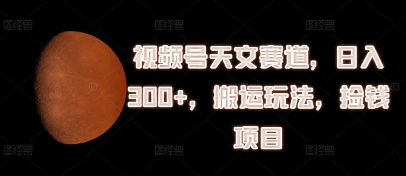 视频号天文赛道，日入300+，搬运玩法，捡钱项目【揭秘】-赛德副业库