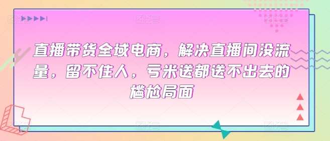 直播带货全域电商，解决直播间没流量，留不住人，亏米送都送不出去的尴尬局面-赛德副业库