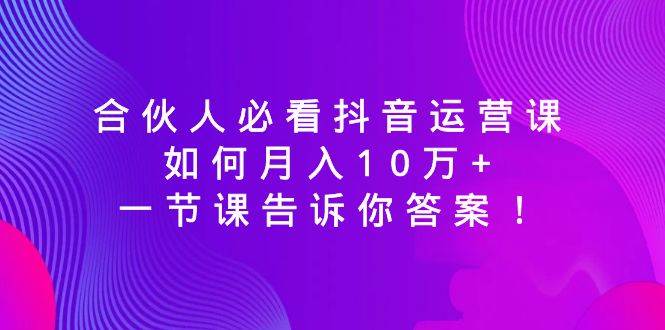 (8824期)合伙人必看抖音运营课,如何月入10万+,一节课告诉你答案!-赛德副业库