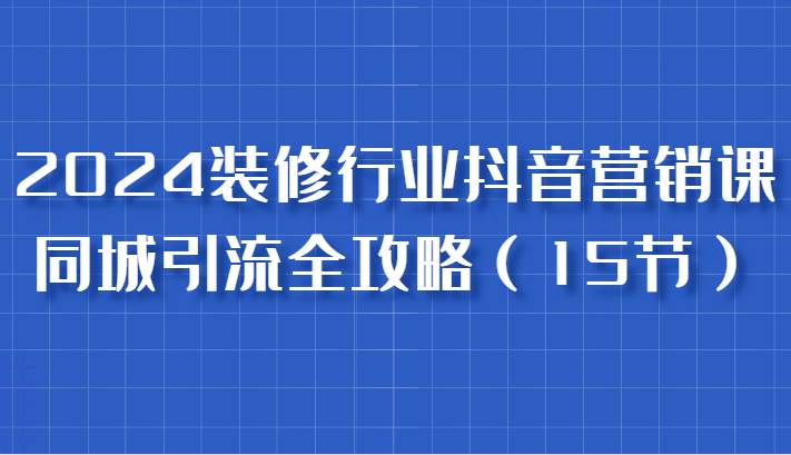 2024装修行业抖音营销课，同城引流全攻略，跟实战家学获客，成为数据驱动的营销专家-赛德副业库