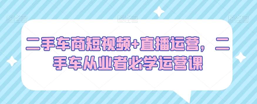 二手车商短视频+直播运营,二手车从业者必学运营课-赛德副业库