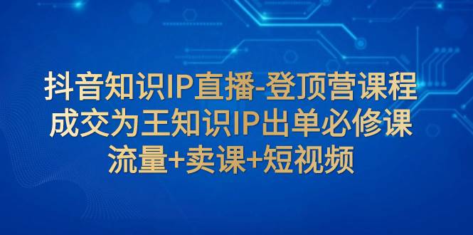 （7731期）抖音知识IP直播-登顶营课程：成交为王知识IP出单必修课  流量+卖课+短视频-赛德副业库