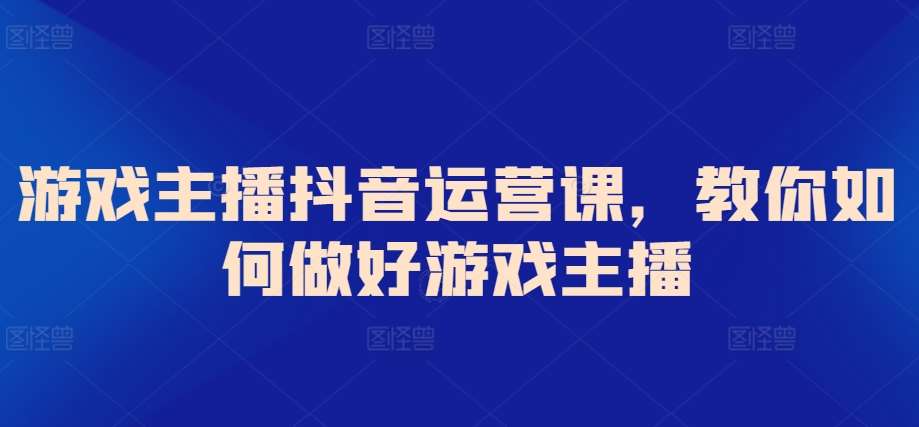 游戏主播抖音运营课，教你如何做好游戏主播-赛德副业库