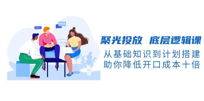 (13844期)聚光投放 底层逻辑课,从基础知识到计划搭建,助你降低开口成本十倍-赛德副业库
