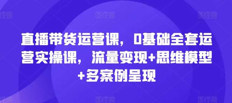 直播带货运营课，0基础全套运营实操课，流量变现+思维模型+多案例呈现-赛德副业库