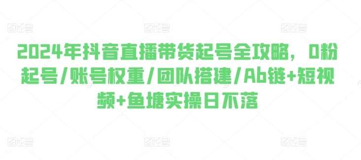 2024年抖音直播带货起号全攻略，0粉起号/账号权重/团队搭建/Ab链+短视频+鱼塘实操日不落-赛德副业库