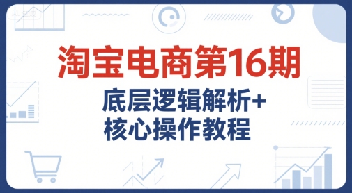 淘宝电商第16期,底层逻辑解析+核心操作教程,运营、推广提升能力的必学课程+配套资料-赛德副业库