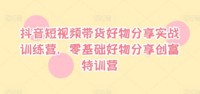 抖音短视频带货好物分享实战训练营,零基础好物分享创富特训营-赛德副业库