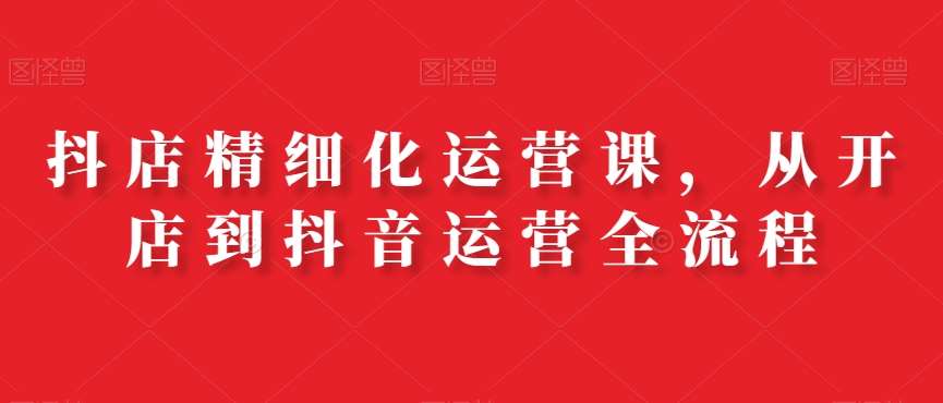 抖店精细化运营课，从开店到抖音运营全流程-赛德副业库